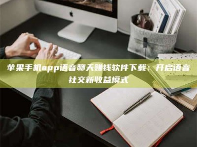 湛江苹果手机app语音聊天赚钱软件下载：开启语音社交新收益模式