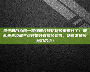 湛江终于明白为啥一直强调先睡后玩的重要性了！那些天天凌晨三点还带娃直播的姐们，咱可不能步她们后尘！ 第1张
